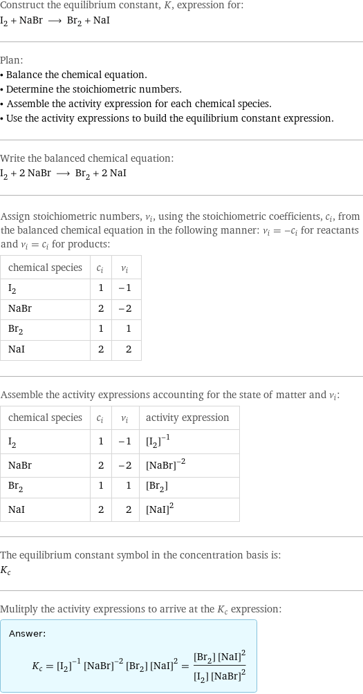 Construct the equilibrium constant, K, expression for: I_2 + NaBr ⟶ Br_2 + NaI Plan: • Balance the chemical equation. • Determine the stoichiometric numbers. • Assemble the activity expression for each chemical species. • Use the activity expressions to build the equilibrium constant expression. Write the balanced chemical equation: I_2 + 2 NaBr ⟶ Br_2 + 2 NaI Assign stoichiometric numbers, ν_i, using the stoichiometric coefficients, c_i, from the balanced chemical equation in the following manner: ν_i = -c_i for reactants and ν_i = c_i for products: chemical species | c_i | ν_i I_2 | 1 | -1 NaBr | 2 | -2 Br_2 | 1 | 1 NaI | 2 | 2 Assemble the activity expressions accounting for the state of matter and ν_i: chemical species | c_i | ν_i | activity expression I_2 | 1 | -1 | ([I2])^(-1) NaBr | 2 | -2 | ([NaBr])^(-2) Br_2 | 1 | 1 | [Br2] NaI | 2 | 2 | ([NaI])^2 The equilibrium constant symbol in the concentration basis is: K_c Mulitply the activity expressions to arrive at the K_c expression: Answer: |   | K_c = ([I2])^(-1) ([NaBr])^(-2) [Br2] ([NaI])^2 = ([Br2] ([NaI])^2)/([I2] ([NaBr])^2)