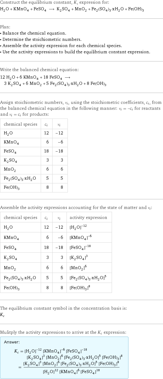 Construct the equilibrium constant, K, expression for: H_2O + KMnO_4 + FeSO_4 ⟶ K_2SO_4 + MnO_2 + Fe_2(SO_4)_3·xH_2O + Fe(OH)_3 Plan: • Balance the chemical equation. • Determine the stoichiometric numbers. • Assemble the activity expression for each chemical species. • Use the activity expressions to build the equilibrium constant expression. Write the balanced chemical equation: 12 H_2O + 6 KMnO_4 + 18 FeSO_4 ⟶ 3 K_2SO_4 + 6 MnO_2 + 5 Fe_2(SO_4)_3·xH_2O + 8 Fe(OH)_3 Assign stoichiometric numbers, ν_i, using the stoichiometric coefficients, c_i, from the balanced chemical equation in the following manner: ν_i = -c_i for reactants and ν_i = c_i for products: chemical species | c_i | ν_i H_2O | 12 | -12 KMnO_4 | 6 | -6 FeSO_4 | 18 | -18 K_2SO_4 | 3 | 3 MnO_2 | 6 | 6 Fe_2(SO_4)_3·xH_2O | 5 | 5 Fe(OH)_3 | 8 | 8 Assemble the activity expressions accounting for the state of matter and ν_i: chemical species | c_i | ν_i | activity expression H_2O | 12 | -12 | ([H2O])^(-12) KMnO_4 | 6 | -6 | ([KMnO4])^(-6) FeSO_4 | 18 | -18 | ([FeSO4])^(-18) K_2SO_4 | 3 | 3 | ([K2SO4])^3 MnO_2 | 6 | 6 | ([MnO2])^6 Fe_2(SO_4)_3·xH_2O | 5 | 5 | ([Fe2(SO4)3·xH2O])^5 Fe(OH)_3 | 8 | 8 | ([Fe(OH)3])^8 The equilibrium constant symbol in the concentration basis is: K_c Mulitply the activity expressions to arrive at the K_c expression: Answer: |   | K_c = ([H2O])^(-12) ([KMnO4])^(-6) ([FeSO4])^(-18) ([K2SO4])^3 ([MnO2])^6 ([Fe2(SO4)3·xH2O])^5 ([Fe(OH)3])^8 = (([K2SO4])^3 ([MnO2])^6 ([Fe2(SO4)3·xH2O])^5 ([Fe(OH)3])^8)/(([H2O])^12 ([KMnO4])^6 ([FeSO4])^18)