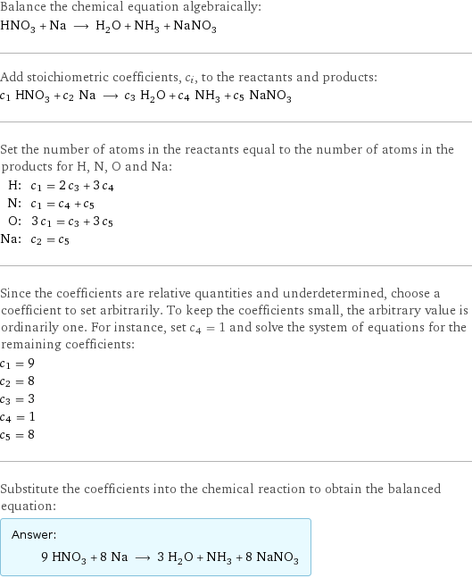 Balance the chemical equation algebraically: HNO_3 + Na ⟶ H_2O + NH_3 + NaNO_3 Add stoichiometric coefficients, c_i, to the reactants and products: c_1 HNO_3 + c_2 Na ⟶ c_3 H_2O + c_4 NH_3 + c_5 NaNO_3 Set the number of atoms in the reactants equal to the number of atoms in the products for H, N, O and Na: H: | c_1 = 2 c_3 + 3 c_4 N: | c_1 = c_4 + c_5 O: | 3 c_1 = c_3 + 3 c_5 Na: | c_2 = c_5 Since the coefficients are relative quantities and underdetermined, choose a coefficient to set arbitrarily. To keep the coefficients small, the arbitrary value is ordinarily one. For instance, set c_4 = 1 and solve the system of equations for the remaining coefficients: c_1 = 9 c_2 = 8 c_3 = 3 c_4 = 1 c_5 = 8 Substitute the coefficients into the chemical reaction to obtain the balanced equation: Answer: |   | 9 HNO_3 + 8 Na ⟶ 3 H_2O + NH_3 + 8 NaNO_3