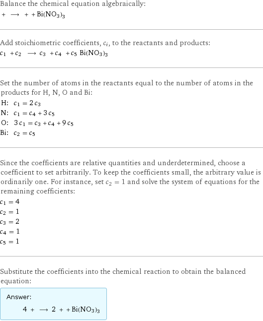 Balance the chemical equation algebraically:  + ⟶ + + Bi(NO3)3 Add stoichiometric coefficients, c_i, to the reactants and products: c_1 + c_2 ⟶ c_3 + c_4 + c_5 Bi(NO3)3 Set the number of atoms in the reactants equal to the number of atoms in the products for H, N, O and Bi: H: | c_1 = 2 c_3 N: | c_1 = c_4 + 3 c_5 O: | 3 c_1 = c_3 + c_4 + 9 c_5 Bi: | c_2 = c_5 Since the coefficients are relative quantities and underdetermined, choose a coefficient to set arbitrarily. To keep the coefficients small, the arbitrary value is ordinarily one. For instance, set c_2 = 1 and solve the system of equations for the remaining coefficients: c_1 = 4 c_2 = 1 c_3 = 2 c_4 = 1 c_5 = 1 Substitute the coefficients into the chemical reaction to obtain the balanced equation: Answer: |   | 4 + ⟶ 2 + + Bi(NO3)3