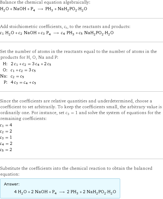 Balance the chemical equation algebraically: H_2O + NaOH + P_4 ⟶ PH_3 + NaH_2PO_2·H_2O Add stoichiometric coefficients, c_i, to the reactants and products: c_1 H_2O + c_2 NaOH + c_3 P_4 ⟶ c_4 PH_3 + c_5 NaH_2PO_2·H_2O Set the number of atoms in the reactants equal to the number of atoms in the products for H, O, Na and P: H: | 2 c_1 + c_2 = 3 c_4 + 2 c_5 O: | c_1 + c_2 = 3 c_5 Na: | c_2 = c_5 P: | 4 c_3 = c_4 + c_5 Since the coefficients are relative quantities and underdetermined, choose a coefficient to set arbitrarily. To keep the coefficients small, the arbitrary value is ordinarily one. For instance, set c_3 = 1 and solve the system of equations for the remaining coefficients: c_1 = 4 c_2 = 2 c_3 = 1 c_4 = 2 c_5 = 2 Substitute the coefficients into the chemical reaction to obtain the balanced equation: Answer: |   | 4 H_2O + 2 NaOH + P_4 ⟶ 2 PH_3 + 2 NaH_2PO_2·H_2O