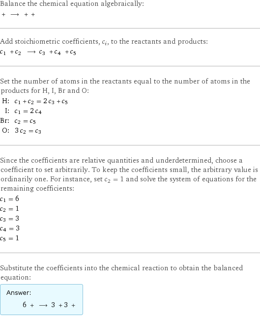 Balance the chemical equation algebraically:  + ⟶ + +  Add stoichiometric coefficients, c_i, to the reactants and products: c_1 + c_2 ⟶ c_3 + c_4 + c_5  Set the number of atoms in the reactants equal to the number of atoms in the products for H, I, Br and O: H: | c_1 + c_2 = 2 c_3 + c_5 I: | c_1 = 2 c_4 Br: | c_2 = c_5 O: | 3 c_2 = c_3 Since the coefficients are relative quantities and underdetermined, choose a coefficient to set arbitrarily. To keep the coefficients small, the arbitrary value is ordinarily one. For instance, set c_2 = 1 and solve the system of equations for the remaining coefficients: c_1 = 6 c_2 = 1 c_3 = 3 c_4 = 3 c_5 = 1 Substitute the coefficients into the chemical reaction to obtain the balanced equation: Answer: |   | 6 + ⟶ 3 + 3 + 