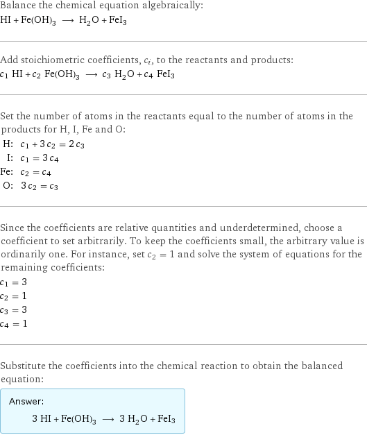 Balance the chemical equation algebraically: HI + Fe(OH)_3 ⟶ H_2O + FeI3 Add stoichiometric coefficients, c_i, to the reactants and products: c_1 HI + c_2 Fe(OH)_3 ⟶ c_3 H_2O + c_4 FeI3 Set the number of atoms in the reactants equal to the number of atoms in the products for H, I, Fe and O: H: | c_1 + 3 c_2 = 2 c_3 I: | c_1 = 3 c_4 Fe: | c_2 = c_4 O: | 3 c_2 = c_3 Since the coefficients are relative quantities and underdetermined, choose a coefficient to set arbitrarily. To keep the coefficients small, the arbitrary value is ordinarily one. For instance, set c_2 = 1 and solve the system of equations for the remaining coefficients: c_1 = 3 c_2 = 1 c_3 = 3 c_4 = 1 Substitute the coefficients into the chemical reaction to obtain the balanced equation: Answer: |   | 3 HI + Fe(OH)_3 ⟶ 3 H_2O + FeI3