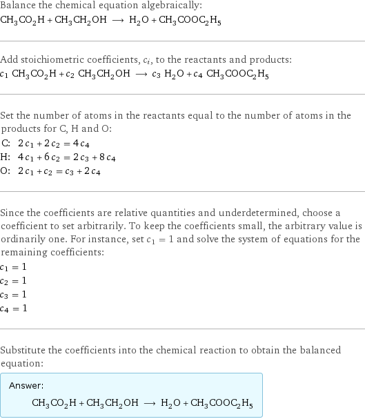 Balance the chemical equation algebraically: CH_3CO_2H + CH_3CH_2OH ⟶ H_2O + CH_3COOC_2H_5 Add stoichiometric coefficients, c_i, to the reactants and products: c_1 CH_3CO_2H + c_2 CH_3CH_2OH ⟶ c_3 H_2O + c_4 CH_3COOC_2H_5 Set the number of atoms in the reactants equal to the number of atoms in the products for C, H and O: C: | 2 c_1 + 2 c_2 = 4 c_4 H: | 4 c_1 + 6 c_2 = 2 c_3 + 8 c_4 O: | 2 c_1 + c_2 = c_3 + 2 c_4 Since the coefficients are relative quantities and underdetermined, choose a coefficient to set arbitrarily. To keep the coefficients small, the arbitrary value is ordinarily one. For instance, set c_1 = 1 and solve the system of equations for the remaining coefficients: c_1 = 1 c_2 = 1 c_3 = 1 c_4 = 1 Substitute the coefficients into the chemical reaction to obtain the balanced equation: Answer: |   | CH_3CO_2H + CH_3CH_2OH ⟶ H_2O + CH_3COOC_2H_5