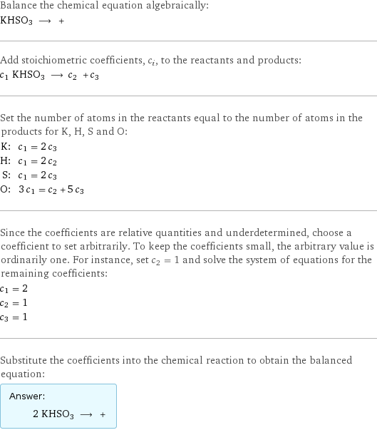 Balance the chemical equation algebraically: KHSO3 ⟶ +  Add stoichiometric coefficients, c_i, to the reactants and products: c_1 KHSO3 ⟶ c_2 + c_3  Set the number of atoms in the reactants equal to the number of atoms in the products for K, H, S and O: K: | c_1 = 2 c_3 H: | c_1 = 2 c_2 S: | c_1 = 2 c_3 O: | 3 c_1 = c_2 + 5 c_3 Since the coefficients are relative quantities and underdetermined, choose a coefficient to set arbitrarily. To keep the coefficients small, the arbitrary value is ordinarily one. For instance, set c_2 = 1 and solve the system of equations for the remaining coefficients: c_1 = 2 c_2 = 1 c_3 = 1 Substitute the coefficients into the chemical reaction to obtain the balanced equation: Answer: |   | 2 KHSO3 ⟶ + 