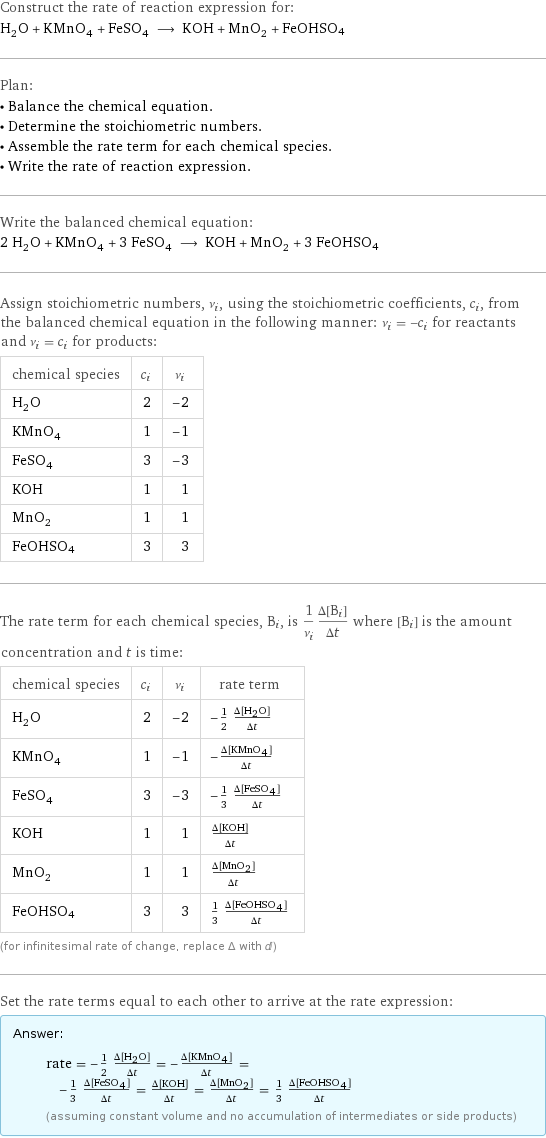 Construct the rate of reaction expression for: H_2O + KMnO_4 + FeSO_4 ⟶ KOH + MnO_2 + FeOHSO4 Plan: • Balance the chemical equation. • Determine the stoichiometric numbers. • Assemble the rate term for each chemical species. • Write the rate of reaction expression. Write the balanced chemical equation: 2 H_2O + KMnO_4 + 3 FeSO_4 ⟶ KOH + MnO_2 + 3 FeOHSO4 Assign stoichiometric numbers, ν_i, using the stoichiometric coefficients, c_i, from the balanced chemical equation in the following manner: ν_i = -c_i for reactants and ν_i = c_i for products: chemical species | c_i | ν_i H_2O | 2 | -2 KMnO_4 | 1 | -1 FeSO_4 | 3 | -3 KOH | 1 | 1 MnO_2 | 1 | 1 FeOHSO4 | 3 | 3 The rate term for each chemical species, B_i, is 1/ν_i(Δ[B_i])/(Δt) where [B_i] is the amount concentration and t is time: chemical species | c_i | ν_i | rate term H_2O | 2 | -2 | -1/2 (Δ[H2O])/(Δt) KMnO_4 | 1 | -1 | -(Δ[KMnO4])/(Δt) FeSO_4 | 3 | -3 | -1/3 (Δ[FeSO4])/(Δt) KOH | 1 | 1 | (Δ[KOH])/(Δt) MnO_2 | 1 | 1 | (Δ[MnO2])/(Δt) FeOHSO4 | 3 | 3 | 1/3 (Δ[FeOHSO4])/(Δt) (for infinitesimal rate of change, replace Δ with d) Set the rate terms equal to each other to arrive at the rate expression: Answer: |   | rate = -1/2 (Δ[H2O])/(Δt) = -(Δ[KMnO4])/(Δt) = -1/3 (Δ[FeSO4])/(Δt) = (Δ[KOH])/(Δt) = (Δ[MnO2])/(Δt) = 1/3 (Δ[FeOHSO4])/(Δt) (assuming constant volume and no accumulation of intermediates or side products)