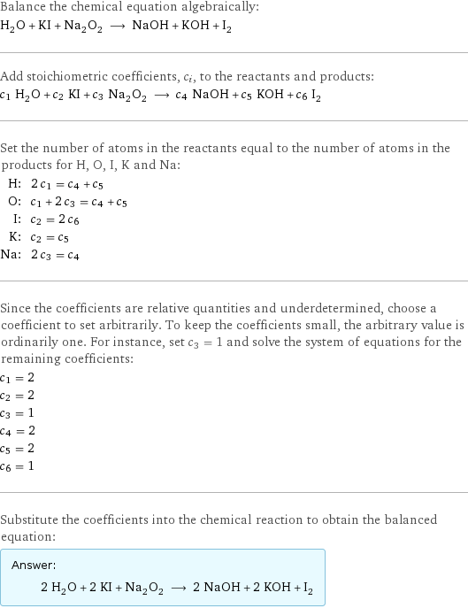 Balance the chemical equation algebraically: H_2O + KI + Na_2O_2 ⟶ NaOH + KOH + I_2 Add stoichiometric coefficients, c_i, to the reactants and products: c_1 H_2O + c_2 KI + c_3 Na_2O_2 ⟶ c_4 NaOH + c_5 KOH + c_6 I_2 Set the number of atoms in the reactants equal to the number of atoms in the products for H, O, I, K and Na: H: | 2 c_1 = c_4 + c_5 O: | c_1 + 2 c_3 = c_4 + c_5 I: | c_2 = 2 c_6 K: | c_2 = c_5 Na: | 2 c_3 = c_4 Since the coefficients are relative quantities and underdetermined, choose a coefficient to set arbitrarily. To keep the coefficients small, the arbitrary value is ordinarily one. For instance, set c_3 = 1 and solve the system of equations for the remaining coefficients: c_1 = 2 c_2 = 2 c_3 = 1 c_4 = 2 c_5 = 2 c_6 = 1 Substitute the coefficients into the chemical reaction to obtain the balanced equation: Answer: |   | 2 H_2O + 2 KI + Na_2O_2 ⟶ 2 NaOH + 2 KOH + I_2