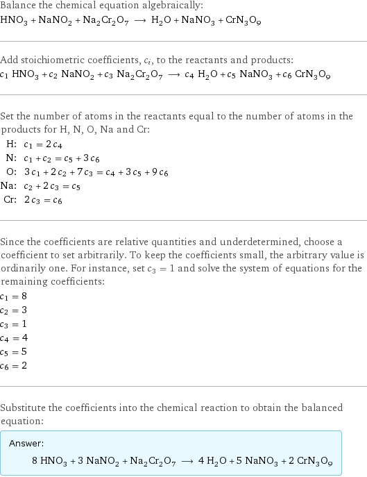 Balance the chemical equation algebraically: HNO_3 + NaNO_2 + Na_2Cr_2O_7 ⟶ H_2O + NaNO_3 + CrN_3O_9 Add stoichiometric coefficients, c_i, to the reactants and products: c_1 HNO_3 + c_2 NaNO_2 + c_3 Na_2Cr_2O_7 ⟶ c_4 H_2O + c_5 NaNO_3 + c_6 CrN_3O_9 Set the number of atoms in the reactants equal to the number of atoms in the products for H, N, O, Na and Cr: H: | c_1 = 2 c_4 N: | c_1 + c_2 = c_5 + 3 c_6 O: | 3 c_1 + 2 c_2 + 7 c_3 = c_4 + 3 c_5 + 9 c_6 Na: | c_2 + 2 c_3 = c_5 Cr: | 2 c_3 = c_6 Since the coefficients are relative quantities and underdetermined, choose a coefficient to set arbitrarily. To keep the coefficients small, the arbitrary value is ordinarily one. For instance, set c_3 = 1 and solve the system of equations for the remaining coefficients: c_1 = 8 c_2 = 3 c_3 = 1 c_4 = 4 c_5 = 5 c_6 = 2 Substitute the coefficients into the chemical reaction to obtain the balanced equation: Answer: |   | 8 HNO_3 + 3 NaNO_2 + Na_2Cr_2O_7 ⟶ 4 H_2O + 5 NaNO_3 + 2 CrN_3O_9