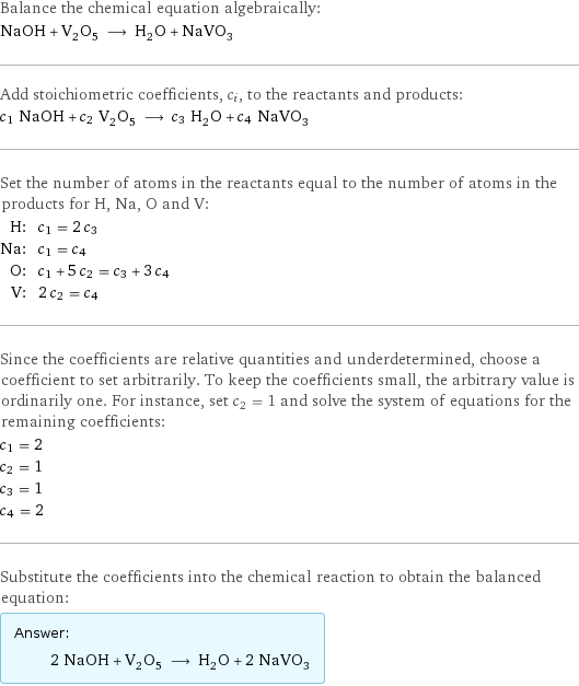 Balance the chemical equation algebraically: NaOH + V_2O_5 ⟶ H_2O + NaVO_3 Add stoichiometric coefficients, c_i, to the reactants and products: c_1 NaOH + c_2 V_2O_5 ⟶ c_3 H_2O + c_4 NaVO_3 Set the number of atoms in the reactants equal to the number of atoms in the products for H, Na, O and V: H: | c_1 = 2 c_3 Na: | c_1 = c_4 O: | c_1 + 5 c_2 = c_3 + 3 c_4 V: | 2 c_2 = c_4 Since the coefficients are relative quantities and underdetermined, choose a coefficient to set arbitrarily. To keep the coefficients small, the arbitrary value is ordinarily one. For instance, set c_2 = 1 and solve the system of equations for the remaining coefficients: c_1 = 2 c_2 = 1 c_3 = 1 c_4 = 2 Substitute the coefficients into the chemical reaction to obtain the balanced equation: Answer: |   | 2 NaOH + V_2O_5 ⟶ H_2O + 2 NaVO_3