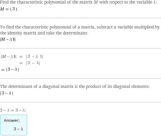 Find the characteristic polynomial of the matrix M with respect to the variable λ: M = (3) To find the characteristic polynomial of a matrix, subtract a variable multiplied by the identity matrix and take the determinant:  left bracketing bar M - λ I right bracketing bar   left bracketing bar M - λ I right bracketing bar | = | left bracketing bar 3 - λ 1 right bracketing bar   | = | left bracketing bar 3 - λ right bracketing bar invisible comma   = left bracketing bar 3 - λ right bracketing bar  The determinant of a diagonal matrix is the product of its diagonal elements:  left bracketing bar 3 - λ right bracketing bar  3 - λ = 3 - λ: Answer: |   | 3 - λ