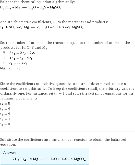 Balance the chemical equation algebraically: H_2SO_4 + Mg ⟶ H_2O + H_2S + MgSO_4 Add stoichiometric coefficients, c_i, to the reactants and products: c_1 H_2SO_4 + c_2 Mg ⟶ c_3 H_2O + c_4 H_2S + c_5 MgSO_4 Set the number of atoms in the reactants equal to the number of atoms in the products for H, O, S and Mg: H: | 2 c_1 = 2 c_3 + 2 c_4 O: | 4 c_1 = c_3 + 4 c_5 S: | c_1 = c_4 + c_5 Mg: | c_2 = c_5 Since the coefficients are relative quantities and underdetermined, choose a coefficient to set arbitrarily. To keep the coefficients small, the arbitrary value is ordinarily one. For instance, set c_4 = 1 and solve the system of equations for the remaining coefficients: c_1 = 5 c_2 = 4 c_3 = 4 c_4 = 1 c_5 = 4 Substitute the coefficients into the chemical reaction to obtain the balanced equation: Answer: |   | 5 H_2SO_4 + 4 Mg ⟶ 4 H_2O + H_2S + 4 MgSO_4