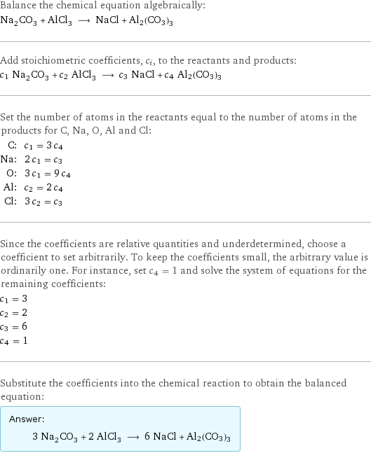 Balance the chemical equation algebraically: Na_2CO_3 + AlCl_3 ⟶ NaCl + Al2(CO3)3 Add stoichiometric coefficients, c_i, to the reactants and products: c_1 Na_2CO_3 + c_2 AlCl_3 ⟶ c_3 NaCl + c_4 Al2(CO3)3 Set the number of atoms in the reactants equal to the number of atoms in the products for C, Na, O, Al and Cl: C: | c_1 = 3 c_4 Na: | 2 c_1 = c_3 O: | 3 c_1 = 9 c_4 Al: | c_2 = 2 c_4 Cl: | 3 c_2 = c_3 Since the coefficients are relative quantities and underdetermined, choose a coefficient to set arbitrarily. To keep the coefficients small, the arbitrary value is ordinarily one. For instance, set c_4 = 1 and solve the system of equations for the remaining coefficients: c_1 = 3 c_2 = 2 c_3 = 6 c_4 = 1 Substitute the coefficients into the chemical reaction to obtain the balanced equation: Answer: |   | 3 Na_2CO_3 + 2 AlCl_3 ⟶ 6 NaCl + Al2(CO3)3