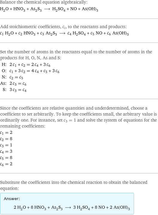 Balance the chemical equation algebraically: H_2O + HNO_3 + As_2S_3 ⟶ H_2SO_4 + NO + As(OH)_3 Add stoichiometric coefficients, c_i, to the reactants and products: c_1 H_2O + c_2 HNO_3 + c_3 As_2S_3 ⟶ c_4 H_2SO_4 + c_5 NO + c_6 As(OH)_3 Set the number of atoms in the reactants equal to the number of atoms in the products for H, O, N, As and S: H: | 2 c_1 + c_2 = 2 c_4 + 3 c_6 O: | c_1 + 3 c_2 = 4 c_4 + c_5 + 3 c_6 N: | c_2 = c_5 As: | 2 c_3 = c_6 S: | 3 c_3 = c_4 Since the coefficients are relative quantities and underdetermined, choose a coefficient to set arbitrarily. To keep the coefficients small, the arbitrary value is ordinarily one. For instance, set c_3 = 1 and solve the system of equations for the remaining coefficients: c_1 = 2 c_2 = 8 c_3 = 1 c_4 = 3 c_5 = 8 c_6 = 2 Substitute the coefficients into the chemical reaction to obtain the balanced equation: Answer: |   | 2 H_2O + 8 HNO_3 + As_2S_3 ⟶ 3 H_2SO_4 + 8 NO + 2 As(OH)_3