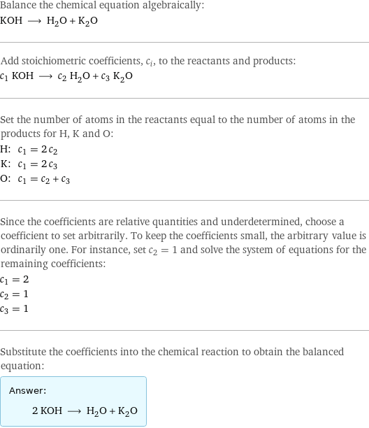 Balance the chemical equation algebraically: KOH ⟶ H_2O + K_2O Add stoichiometric coefficients, c_i, to the reactants and products: c_1 KOH ⟶ c_2 H_2O + c_3 K_2O Set the number of atoms in the reactants equal to the number of atoms in the products for H, K and O: H: | c_1 = 2 c_2 K: | c_1 = 2 c_3 O: | c_1 = c_2 + c_3 Since the coefficients are relative quantities and underdetermined, choose a coefficient to set arbitrarily. To keep the coefficients small, the arbitrary value is ordinarily one. For instance, set c_2 = 1 and solve the system of equations for the remaining coefficients: c_1 = 2 c_2 = 1 c_3 = 1 Substitute the coefficients into the chemical reaction to obtain the balanced equation: Answer: |   | 2 KOH ⟶ H_2O + K_2O