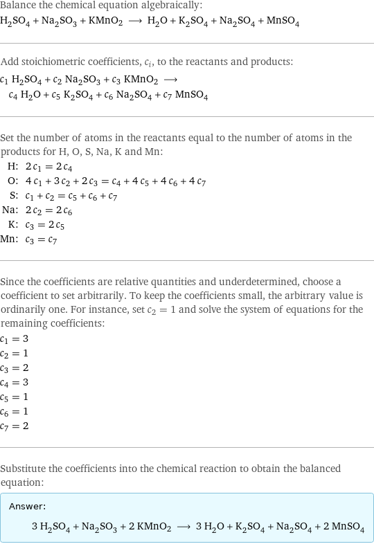 Balance the chemical equation algebraically: H_2SO_4 + Na_2SO_3 + KMnO2 ⟶ H_2O + K_2SO_4 + Na_2SO_4 + MnSO_4 Add stoichiometric coefficients, c_i, to the reactants and products: c_1 H_2SO_4 + c_2 Na_2SO_3 + c_3 KMnO2 ⟶ c_4 H_2O + c_5 K_2SO_4 + c_6 Na_2SO_4 + c_7 MnSO_4 Set the number of atoms in the reactants equal to the number of atoms in the products for H, O, S, Na, K and Mn: H: | 2 c_1 = 2 c_4 O: | 4 c_1 + 3 c_2 + 2 c_3 = c_4 + 4 c_5 + 4 c_6 + 4 c_7 S: | c_1 + c_2 = c_5 + c_6 + c_7 Na: | 2 c_2 = 2 c_6 K: | c_3 = 2 c_5 Mn: | c_3 = c_7 Since the coefficients are relative quantities and underdetermined, choose a coefficient to set arbitrarily. To keep the coefficients small, the arbitrary value is ordinarily one. For instance, set c_2 = 1 and solve the system of equations for the remaining coefficients: c_1 = 3 c_2 = 1 c_3 = 2 c_4 = 3 c_5 = 1 c_6 = 1 c_7 = 2 Substitute the coefficients into the chemical reaction to obtain the balanced equation: Answer: |   | 3 H_2SO_4 + Na_2SO_3 + 2 KMnO2 ⟶ 3 H_2O + K_2SO_4 + Na_2SO_4 + 2 MnSO_4