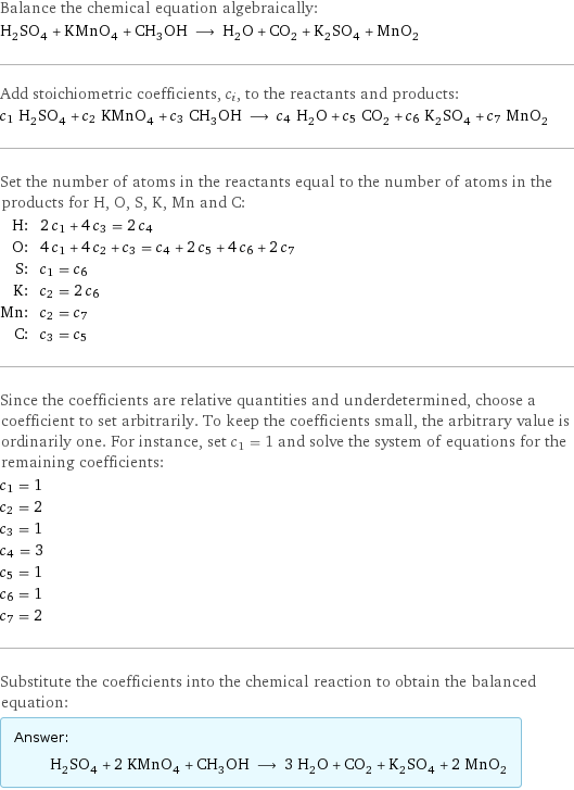 Balance the chemical equation algebraically: H_2SO_4 + KMnO_4 + CH_3OH ⟶ H_2O + CO_2 + K_2SO_4 + MnO_2 Add stoichiometric coefficients, c_i, to the reactants and products: c_1 H_2SO_4 + c_2 KMnO_4 + c_3 CH_3OH ⟶ c_4 H_2O + c_5 CO_2 + c_6 K_2SO_4 + c_7 MnO_2 Set the number of atoms in the reactants equal to the number of atoms in the products for H, O, S, K, Mn and C: H: | 2 c_1 + 4 c_3 = 2 c_4 O: | 4 c_1 + 4 c_2 + c_3 = c_4 + 2 c_5 + 4 c_6 + 2 c_7 S: | c_1 = c_6 K: | c_2 = 2 c_6 Mn: | c_2 = c_7 C: | c_3 = c_5 Since the coefficients are relative quantities and underdetermined, choose a coefficient to set arbitrarily. To keep the coefficients small, the arbitrary value is ordinarily one. For instance, set c_1 = 1 and solve the system of equations for the remaining coefficients: c_1 = 1 c_2 = 2 c_3 = 1 c_4 = 3 c_5 = 1 c_6 = 1 c_7 = 2 Substitute the coefficients into the chemical reaction to obtain the balanced equation: Answer: |   | H_2SO_4 + 2 KMnO_4 + CH_3OH ⟶ 3 H_2O + CO_2 + K_2SO_4 + 2 MnO_2