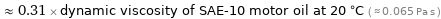  ≈ 0.31 × dynamic viscosity of SAE-10 motor oil at 20 °C ( ≈ 0.065 Pa s )