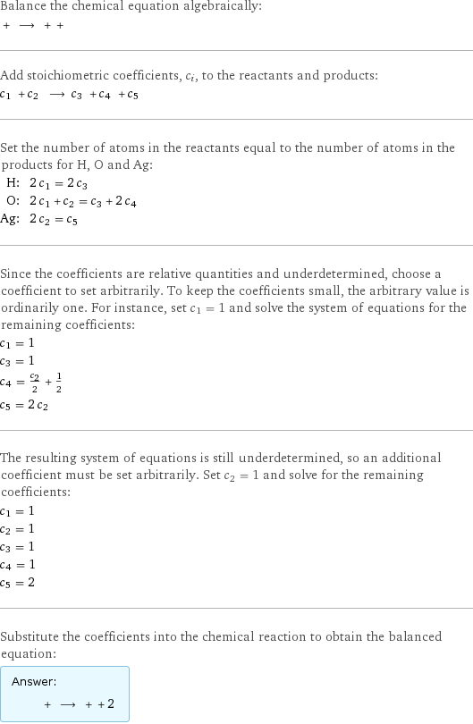 Balance the chemical equation algebraically:  + ⟶ + +  Add stoichiometric coefficients, c_i, to the reactants and products: c_1 + c_2 ⟶ c_3 + c_4 + c_5  Set the number of atoms in the reactants equal to the number of atoms in the products for H, O and Ag: H: | 2 c_1 = 2 c_3 O: | 2 c_1 + c_2 = c_3 + 2 c_4 Ag: | 2 c_2 = c_5 Since the coefficients are relative quantities and underdetermined, choose a coefficient to set arbitrarily. To keep the coefficients small, the arbitrary value is ordinarily one. For instance, set c_1 = 1 and solve the system of equations for the remaining coefficients: c_1 = 1 c_3 = 1 c_4 = c_2/2 + 1/2 c_5 = 2 c_2 The resulting system of equations is still underdetermined, so an additional coefficient must be set arbitrarily. Set c_2 = 1 and solve for the remaining coefficients: c_1 = 1 c_2 = 1 c_3 = 1 c_4 = 1 c_5 = 2 Substitute the coefficients into the chemical reaction to obtain the balanced equation: Answer: |   | + ⟶ + + 2 