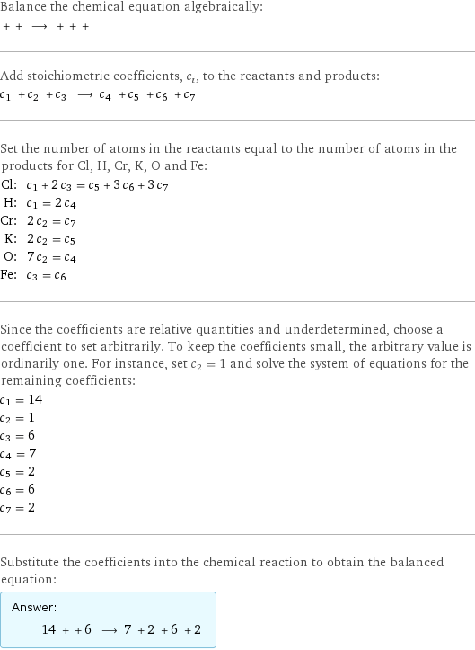 Balance the chemical equation algebraically:  + + ⟶ + + +  Add stoichiometric coefficients, c_i, to the reactants and products: c_1 + c_2 + c_3 ⟶ c_4 + c_5 + c_6 + c_7  Set the number of atoms in the reactants equal to the number of atoms in the products for Cl, H, Cr, K, O and Fe: Cl: | c_1 + 2 c_3 = c_5 + 3 c_6 + 3 c_7 H: | c_1 = 2 c_4 Cr: | 2 c_2 = c_7 K: | 2 c_2 = c_5 O: | 7 c_2 = c_4 Fe: | c_3 = c_6 Since the coefficients are relative quantities and underdetermined, choose a coefficient to set arbitrarily. To keep the coefficients small, the arbitrary value is ordinarily one. For instance, set c_2 = 1 and solve the system of equations for the remaining coefficients: c_1 = 14 c_2 = 1 c_3 = 6 c_4 = 7 c_5 = 2 c_6 = 6 c_7 = 2 Substitute the coefficients into the chemical reaction to obtain the balanced equation: Answer: |   | 14 + + 6 ⟶ 7 + 2 + 6 + 2 