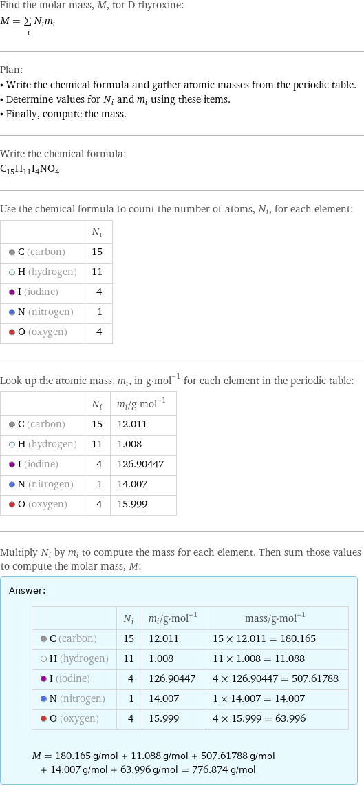 Find the molar mass, M, for D-thyroxine: M = sum _iN_im_i Plan: • Write the chemical formula and gather atomic masses from the periodic table. • Determine values for N_i and m_i using these items. • Finally, compute the mass. Write the chemical formula: C_15H_11I_4NO_4 Use the chemical formula to count the number of atoms, N_i, for each element:  | N_i  C (carbon) | 15  H (hydrogen) | 11  I (iodine) | 4  N (nitrogen) | 1  O (oxygen) | 4 Look up the atomic mass, m_i, in g·mol^(-1) for each element in the periodic table:  | N_i | m_i/g·mol^(-1)  C (carbon) | 15 | 12.011  H (hydrogen) | 11 | 1.008  I (iodine) | 4 | 126.90447  N (nitrogen) | 1 | 14.007  O (oxygen) | 4 | 15.999 Multiply N_i by m_i to compute the mass for each element. Then sum those values to compute the molar mass, M: Answer: |   | | N_i | m_i/g·mol^(-1) | mass/g·mol^(-1)  C (carbon) | 15 | 12.011 | 15 × 12.011 = 180.165  H (hydrogen) | 11 | 1.008 | 11 × 1.008 = 11.088  I (iodine) | 4 | 126.90447 | 4 × 126.90447 = 507.61788  N (nitrogen) | 1 | 14.007 | 1 × 14.007 = 14.007  O (oxygen) | 4 | 15.999 | 4 × 15.999 = 63.996  M = 180.165 g/mol + 11.088 g/mol + 507.61788 g/mol + 14.007 g/mol + 63.996 g/mol = 776.874 g/mol