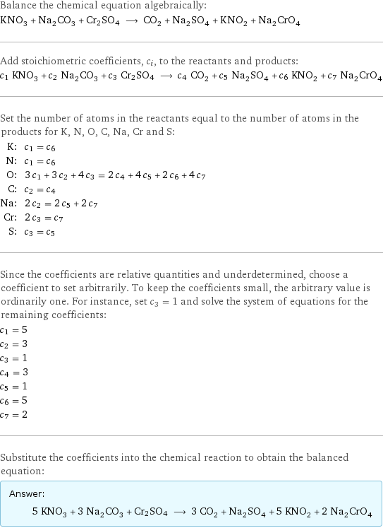 Balance the chemical equation algebraically: KNO_3 + Na_2CO_3 + Cr2SO4 ⟶ CO_2 + Na_2SO_4 + KNO_2 + Na_2CrO_4 Add stoichiometric coefficients, c_i, to the reactants and products: c_1 KNO_3 + c_2 Na_2CO_3 + c_3 Cr2SO4 ⟶ c_4 CO_2 + c_5 Na_2SO_4 + c_6 KNO_2 + c_7 Na_2CrO_4 Set the number of atoms in the reactants equal to the number of atoms in the products for K, N, O, C, Na, Cr and S: K: | c_1 = c_6 N: | c_1 = c_6 O: | 3 c_1 + 3 c_2 + 4 c_3 = 2 c_4 + 4 c_5 + 2 c_6 + 4 c_7 C: | c_2 = c_4 Na: | 2 c_2 = 2 c_5 + 2 c_7 Cr: | 2 c_3 = c_7 S: | c_3 = c_5 Since the coefficients are relative quantities and underdetermined, choose a coefficient to set arbitrarily. To keep the coefficients small, the arbitrary value is ordinarily one. For instance, set c_3 = 1 and solve the system of equations for the remaining coefficients: c_1 = 5 c_2 = 3 c_3 = 1 c_4 = 3 c_5 = 1 c_6 = 5 c_7 = 2 Substitute the coefficients into the chemical reaction to obtain the balanced equation: Answer: |   | 5 KNO_3 + 3 Na_2CO_3 + Cr2SO4 ⟶ 3 CO_2 + Na_2SO_4 + 5 KNO_2 + 2 Na_2CrO_4