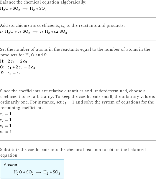 Balance the chemical equation algebraically: H_2O + SO_2 ⟶ H_2 + SO_3 Add stoichiometric coefficients, c_i, to the reactants and products: c_1 H_2O + c_2 SO_2 ⟶ c_3 H_2 + c_4 SO_3 Set the number of atoms in the reactants equal to the number of atoms in the products for H, O and S: H: | 2 c_1 = 2 c_3 O: | c_1 + 2 c_2 = 3 c_4 S: | c_2 = c_4 Since the coefficients are relative quantities and underdetermined, choose a coefficient to set arbitrarily. To keep the coefficients small, the arbitrary value is ordinarily one. For instance, set c_1 = 1 and solve the system of equations for the remaining coefficients: c_1 = 1 c_2 = 1 c_3 = 1 c_4 = 1 Substitute the coefficients into the chemical reaction to obtain the balanced equation: Answer: |   | H_2O + SO_2 ⟶ H_2 + SO_3