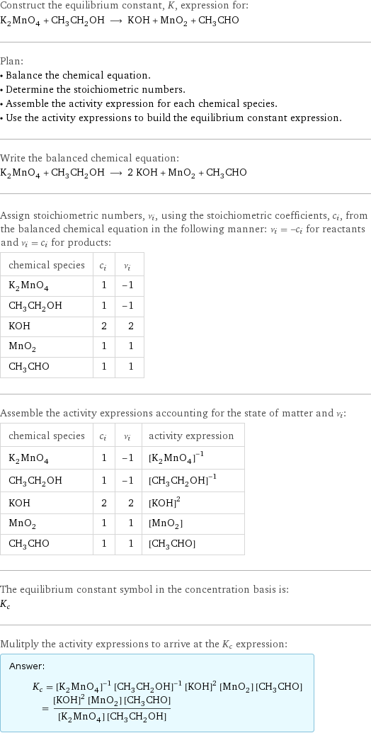 Construct the equilibrium constant, K, expression for: K_2MnO_4 + CH_3CH_2OH ⟶ KOH + MnO_2 + CH_3CHO Plan: • Balance the chemical equation. • Determine the stoichiometric numbers. • Assemble the activity expression for each chemical species. • Use the activity expressions to build the equilibrium constant expression. Write the balanced chemical equation: K_2MnO_4 + CH_3CH_2OH ⟶ 2 KOH + MnO_2 + CH_3CHO Assign stoichiometric numbers, ν_i, using the stoichiometric coefficients, c_i, from the balanced chemical equation in the following manner: ν_i = -c_i for reactants and ν_i = c_i for products: chemical species | c_i | ν_i K_2MnO_4 | 1 | -1 CH_3CH_2OH | 1 | -1 KOH | 2 | 2 MnO_2 | 1 | 1 CH_3CHO | 1 | 1 Assemble the activity expressions accounting for the state of matter and ν_i: chemical species | c_i | ν_i | activity expression K_2MnO_4 | 1 | -1 | ([K2MnO4])^(-1) CH_3CH_2OH | 1 | -1 | ([CH3CH2OH])^(-1) KOH | 2 | 2 | ([KOH])^2 MnO_2 | 1 | 1 | [MnO2] CH_3CHO | 1 | 1 | [CH3CHO] The equilibrium constant symbol in the concentration basis is: K_c Mulitply the activity expressions to arrive at the K_c expression: Answer: |   | K_c = ([K2MnO4])^(-1) ([CH3CH2OH])^(-1) ([KOH])^2 [MnO2] [CH3CHO] = (([KOH])^2 [MnO2] [CH3CHO])/([K2MnO4] [CH3CH2OH])