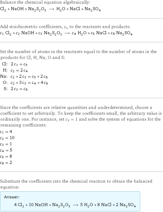 Balance the chemical equation algebraically: Cl_2 + NaOH + Na_2S_2O_3 ⟶ H_2O + NaCl + Na_2SO_4 Add stoichiometric coefficients, c_i, to the reactants and products: c_1 Cl_2 + c_2 NaOH + c_3 Na_2S_2O_3 ⟶ c_4 H_2O + c_5 NaCl + c_6 Na_2SO_4 Set the number of atoms in the reactants equal to the number of atoms in the products for Cl, H, Na, O and S: Cl: | 2 c_1 = c_5 H: | c_2 = 2 c_4 Na: | c_2 + 2 c_3 = c_5 + 2 c_6 O: | c_2 + 3 c_3 = c_4 + 4 c_6 S: | 2 c_3 = c_6 Since the coefficients are relative quantities and underdetermined, choose a coefficient to set arbitrarily. To keep the coefficients small, the arbitrary value is ordinarily one. For instance, set c_3 = 1 and solve the system of equations for the remaining coefficients: c_1 = 4 c_2 = 10 c_3 = 1 c_4 = 5 c_5 = 8 c_6 = 2 Substitute the coefficients into the chemical reaction to obtain the balanced equation: Answer: |   | 4 Cl_2 + 10 NaOH + Na_2S_2O_3 ⟶ 5 H_2O + 8 NaCl + 2 Na_2SO_4