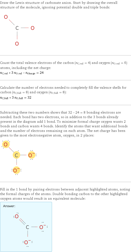 Draw the Lewis structure of carbonate anion. Start by drawing the overall structure of the molecule, ignoring potential double and triple bonds:  Count the total valence electrons of the carbon (n_C, val = 4) and oxygen (n_O, val = 6) atoms, including the net charge: n_C, val + 3 n_O, val - n_charge = 24 Calculate the number of electrons needed to completely fill the valence shells for carbon (n_C, full = 8) and oxygen (n_O, full = 8): n_C, full + 3 n_O, full = 32 Subtracting these two numbers shows that 32 - 24 = 8 bonding electrons are needed. Each bond has two electrons, so in addition to the 3 bonds already present in the diagram add 1 bond. To minimize formal charge oxygen wants 2 bonds and carbon wants 4 bonds. Identify the atoms that want additional bonds and the number of electrons remaining on each atom. The net charge has been given to the most electronegative atom, oxygen, in 2 places:  Fill in the 1 bond by pairing electrons between adjacent highlighted atoms, noting the formal charges of the atoms. Double bonding carbon to the other highlighted oxygen atoms would result in an equivalent molecule: Answer: |   | 