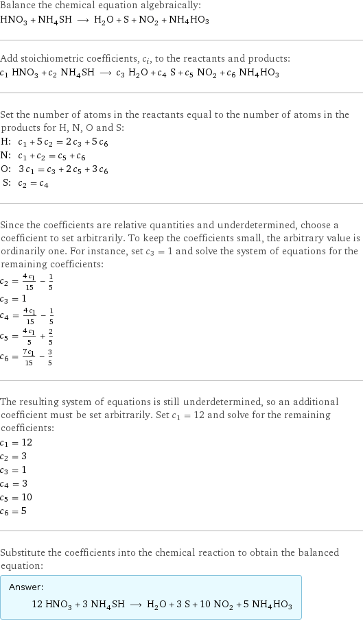 Balance the chemical equation algebraically: HNO_3 + NH_4SH ⟶ H_2O + S + NO_2 + NH4HO3 Add stoichiometric coefficients, c_i, to the reactants and products: c_1 HNO_3 + c_2 NH_4SH ⟶ c_3 H_2O + c_4 S + c_5 NO_2 + c_6 NH4HO3 Set the number of atoms in the reactants equal to the number of atoms in the products for H, N, O and S: H: | c_1 + 5 c_2 = 2 c_3 + 5 c_6 N: | c_1 + c_2 = c_5 + c_6 O: | 3 c_1 = c_3 + 2 c_5 + 3 c_6 S: | c_2 = c_4 Since the coefficients are relative quantities and underdetermined, choose a coefficient to set arbitrarily. To keep the coefficients small, the arbitrary value is ordinarily one. For instance, set c_3 = 1 and solve the system of equations for the remaining coefficients: c_2 = (4 c_1)/15 - 1/5 c_3 = 1 c_4 = (4 c_1)/15 - 1/5 c_5 = (4 c_1)/5 + 2/5 c_6 = (7 c_1)/15 - 3/5 The resulting system of equations is still underdetermined, so an additional coefficient must be set arbitrarily. Set c_1 = 12 and solve for the remaining coefficients: c_1 = 12 c_2 = 3 c_3 = 1 c_4 = 3 c_5 = 10 c_6 = 5 Substitute the coefficients into the chemical reaction to obtain the balanced equation: Answer: |   | 12 HNO_3 + 3 NH_4SH ⟶ H_2O + 3 S + 10 NO_2 + 5 NH4HO3