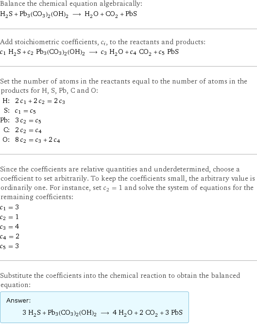 Balance the chemical equation algebraically: H_2S + Pb3(CO3)2(OH)2 ⟶ H_2O + CO_2 + PbS Add stoichiometric coefficients, c_i, to the reactants and products: c_1 H_2S + c_2 Pb3(CO3)2(OH)2 ⟶ c_3 H_2O + c_4 CO_2 + c_5 PbS Set the number of atoms in the reactants equal to the number of atoms in the products for H, S, Pb, C and O: H: | 2 c_1 + 2 c_2 = 2 c_3 S: | c_1 = c_5 Pb: | 3 c_2 = c_5 C: | 2 c_2 = c_4 O: | 8 c_2 = c_3 + 2 c_4 Since the coefficients are relative quantities and underdetermined, choose a coefficient to set arbitrarily. To keep the coefficients small, the arbitrary value is ordinarily one. For instance, set c_2 = 1 and solve the system of equations for the remaining coefficients: c_1 = 3 c_2 = 1 c_3 = 4 c_4 = 2 c_5 = 3 Substitute the coefficients into the chemical reaction to obtain the balanced equation: Answer: |   | 3 H_2S + Pb3(CO3)2(OH)2 ⟶ 4 H_2O + 2 CO_2 + 3 PbS