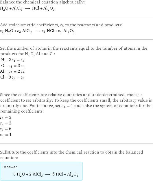 Balance the chemical equation algebraically: H_2O + AlCl_3 ⟶ HCl + Al_2O_3 Add stoichiometric coefficients, c_i, to the reactants and products: c_1 H_2O + c_2 AlCl_3 ⟶ c_3 HCl + c_4 Al_2O_3 Set the number of atoms in the reactants equal to the number of atoms in the products for H, O, Al and Cl: H: | 2 c_1 = c_3 O: | c_1 = 3 c_4 Al: | c_2 = 2 c_4 Cl: | 3 c_2 = c_3 Since the coefficients are relative quantities and underdetermined, choose a coefficient to set arbitrarily. To keep the coefficients small, the arbitrary value is ordinarily one. For instance, set c_4 = 1 and solve the system of equations for the remaining coefficients: c_1 = 3 c_2 = 2 c_3 = 6 c_4 = 1 Substitute the coefficients into the chemical reaction to obtain the balanced equation: Answer: |   | 3 H_2O + 2 AlCl_3 ⟶ 6 HCl + Al_2O_3