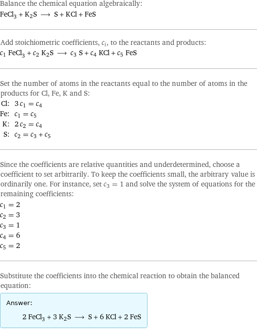 Balance the chemical equation algebraically: FeCl_3 + K2S ⟶ S + KCl + FeS Add stoichiometric coefficients, c_i, to the reactants and products: c_1 FeCl_3 + c_2 K2S ⟶ c_3 S + c_4 KCl + c_5 FeS Set the number of atoms in the reactants equal to the number of atoms in the products for Cl, Fe, K and S: Cl: | 3 c_1 = c_4 Fe: | c_1 = c_5 K: | 2 c_2 = c_4 S: | c_2 = c_3 + c_5 Since the coefficients are relative quantities and underdetermined, choose a coefficient to set arbitrarily. To keep the coefficients small, the arbitrary value is ordinarily one. For instance, set c_3 = 1 and solve the system of equations for the remaining coefficients: c_1 = 2 c_2 = 3 c_3 = 1 c_4 = 6 c_5 = 2 Substitute the coefficients into the chemical reaction to obtain the balanced equation: Answer: |   | 2 FeCl_3 + 3 K2S ⟶ S + 6 KCl + 2 FeS