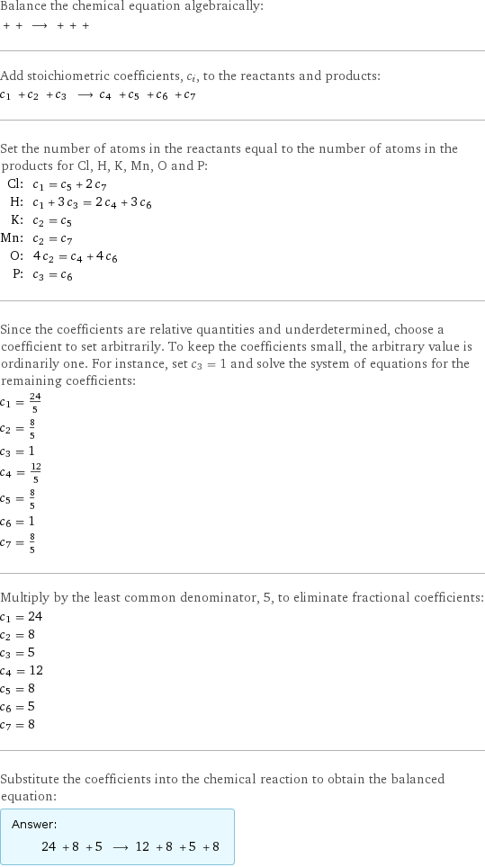 Balance the chemical equation algebraically:  + + ⟶ + + +  Add stoichiometric coefficients, c_i, to the reactants and products: c_1 + c_2 + c_3 ⟶ c_4 + c_5 + c_6 + c_7  Set the number of atoms in the reactants equal to the number of atoms in the products for Cl, H, K, Mn, O and P: Cl: | c_1 = c_5 + 2 c_7 H: | c_1 + 3 c_3 = 2 c_4 + 3 c_6 K: | c_2 = c_5 Mn: | c_2 = c_7 O: | 4 c_2 = c_4 + 4 c_6 P: | c_3 = c_6 Since the coefficients are relative quantities and underdetermined, choose a coefficient to set arbitrarily. To keep the coefficients small, the arbitrary value is ordinarily one. For instance, set c_3 = 1 and solve the system of equations for the remaining coefficients: c_1 = 24/5 c_2 = 8/5 c_3 = 1 c_4 = 12/5 c_5 = 8/5 c_6 = 1 c_7 = 8/5 Multiply by the least common denominator, 5, to eliminate fractional coefficients: c_1 = 24 c_2 = 8 c_3 = 5 c_4 = 12 c_5 = 8 c_6 = 5 c_7 = 8 Substitute the coefficients into the chemical reaction to obtain the balanced equation: Answer: |   | 24 + 8 + 5 ⟶ 12 + 8 + 5 + 8 