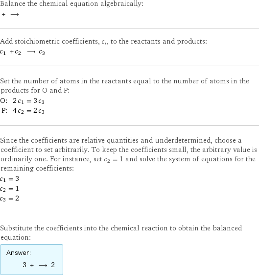 Balance the chemical equation algebraically:  + ⟶  Add stoichiometric coefficients, c_i, to the reactants and products: c_1 + c_2 ⟶ c_3  Set the number of atoms in the reactants equal to the number of atoms in the products for O and P: O: | 2 c_1 = 3 c_3 P: | 4 c_2 = 2 c_3 Since the coefficients are relative quantities and underdetermined, choose a coefficient to set arbitrarily. To keep the coefficients small, the arbitrary value is ordinarily one. For instance, set c_2 = 1 and solve the system of equations for the remaining coefficients: c_1 = 3 c_2 = 1 c_3 = 2 Substitute the coefficients into the chemical reaction to obtain the balanced equation: Answer: |   | 3 + ⟶ 2 