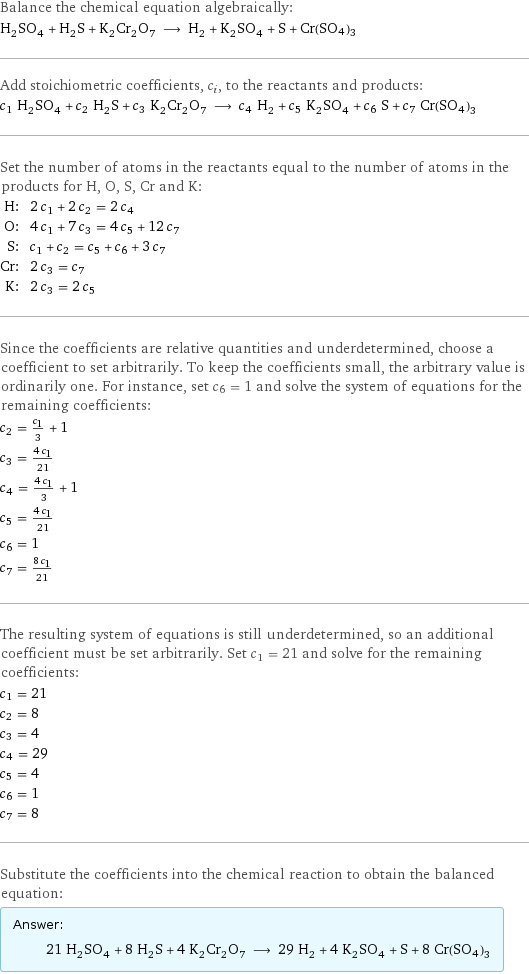 Balance the chemical equation algebraically: H_2SO_4 + H_2S + K_2Cr_2O_7 ⟶ H_2 + K_2SO_4 + S + Cr(SO4)3 Add stoichiometric coefficients, c_i, to the reactants and products: c_1 H_2SO_4 + c_2 H_2S + c_3 K_2Cr_2O_7 ⟶ c_4 H_2 + c_5 K_2SO_4 + c_6 S + c_7 Cr(SO4)3 Set the number of atoms in the reactants equal to the number of atoms in the products for H, O, S, Cr and K: H: | 2 c_1 + 2 c_2 = 2 c_4 O: | 4 c_1 + 7 c_3 = 4 c_5 + 12 c_7 S: | c_1 + c_2 = c_5 + c_6 + 3 c_7 Cr: | 2 c_3 = c_7 K: | 2 c_3 = 2 c_5 Since the coefficients are relative quantities and underdetermined, choose a coefficient to set arbitrarily. To keep the coefficients small, the arbitrary value is ordinarily one. For instance, set c_6 = 1 and solve the system of equations for the remaining coefficients: c_2 = c_1/3 + 1 c_3 = (4 c_1)/21 c_4 = (4 c_1)/3 + 1 c_5 = (4 c_1)/21 c_6 = 1 c_7 = (8 c_1)/21 The resulting system of equations is still underdetermined, so an additional coefficient must be set arbitrarily. Set c_1 = 21 and solve for the remaining coefficients: c_1 = 21 c_2 = 8 c_3 = 4 c_4 = 29 c_5 = 4 c_6 = 1 c_7 = 8 Substitute the coefficients into the chemical reaction to obtain the balanced equation: Answer: |   | 21 H_2SO_4 + 8 H_2S + 4 K_2Cr_2O_7 ⟶ 29 H_2 + 4 K_2SO_4 + S + 8 Cr(SO4)3