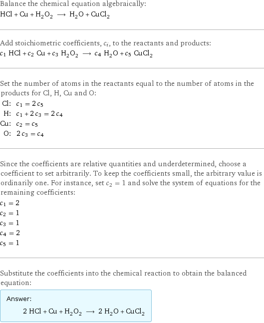 Balance the chemical equation algebraically: HCl + Cu + H_2O_2 ⟶ H_2O + CuCl_2 Add stoichiometric coefficients, c_i, to the reactants and products: c_1 HCl + c_2 Cu + c_3 H_2O_2 ⟶ c_4 H_2O + c_5 CuCl_2 Set the number of atoms in the reactants equal to the number of atoms in the products for Cl, H, Cu and O: Cl: | c_1 = 2 c_5 H: | c_1 + 2 c_3 = 2 c_4 Cu: | c_2 = c_5 O: | 2 c_3 = c_4 Since the coefficients are relative quantities and underdetermined, choose a coefficient to set arbitrarily. To keep the coefficients small, the arbitrary value is ordinarily one. For instance, set c_2 = 1 and solve the system of equations for the remaining coefficients: c_1 = 2 c_2 = 1 c_3 = 1 c_4 = 2 c_5 = 1 Substitute the coefficients into the chemical reaction to obtain the balanced equation: Answer: |   | 2 HCl + Cu + H_2O_2 ⟶ 2 H_2O + CuCl_2