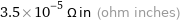 3.5×10^-5 Ω in (ohm inches)