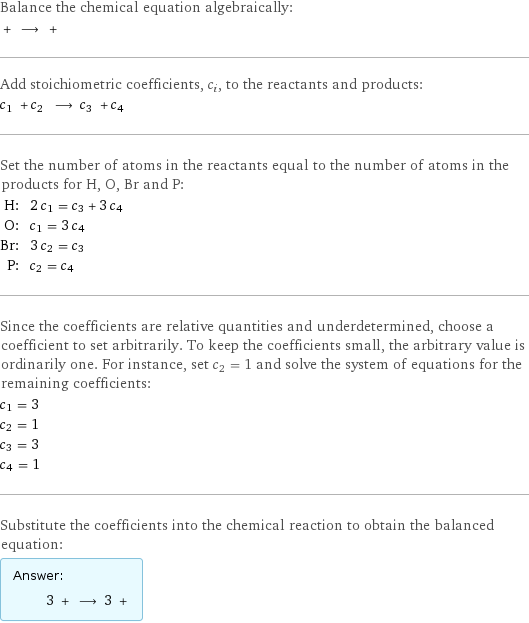 Balance the chemical equation algebraically:  + ⟶ +  Add stoichiometric coefficients, c_i, to the reactants and products: c_1 + c_2 ⟶ c_3 + c_4  Set the number of atoms in the reactants equal to the number of atoms in the products for H, O, Br and P: H: | 2 c_1 = c_3 + 3 c_4 O: | c_1 = 3 c_4 Br: | 3 c_2 = c_3 P: | c_2 = c_4 Since the coefficients are relative quantities and underdetermined, choose a coefficient to set arbitrarily. To keep the coefficients small, the arbitrary value is ordinarily one. For instance, set c_2 = 1 and solve the system of equations for the remaining coefficients: c_1 = 3 c_2 = 1 c_3 = 3 c_4 = 1 Substitute the coefficients into the chemical reaction to obtain the balanced equation: Answer: |   | 3 + ⟶ 3 + 