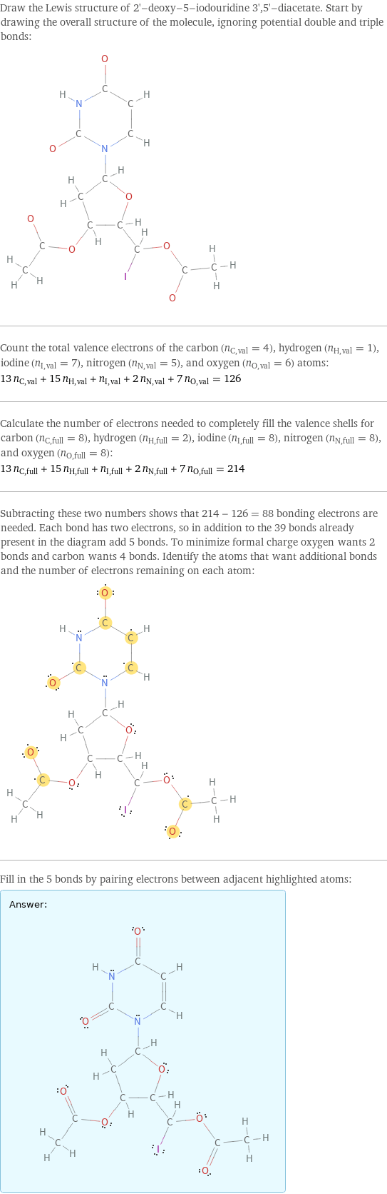 Draw the Lewis structure of 2'-deoxy-5-iodouridine 3', 5'-diacetate. Start by drawing the overall structure of the molecule, ignoring potential double and triple bonds:  Count the total valence electrons of the carbon (n_C, val = 4), hydrogen (n_H, val = 1), iodine (n_I, val = 7), nitrogen (n_N, val = 5), and oxygen (n_O, val = 6) atoms: 13 n_C, val + 15 n_H, val + n_I, val + 2 n_N, val + 7 n_O, val = 126 Calculate the number of electrons needed to completely fill the valence shells for carbon (n_C, full = 8), hydrogen (n_H, full = 2), iodine (n_I, full = 8), nitrogen (n_N, full = 8), and oxygen (n_O, full = 8): 13 n_C, full + 15 n_H, full + n_I, full + 2 n_N, full + 7 n_O, full = 214 Subtracting these two numbers shows that 214 - 126 = 88 bonding electrons are needed. Each bond has two electrons, so in addition to the 39 bonds already present in the diagram add 5 bonds. To minimize formal charge oxygen wants 2 bonds and carbon wants 4 bonds. Identify the atoms that want additional bonds and the number of electrons remaining on each atom:  Fill in the 5 bonds by pairing electrons between adjacent highlighted atoms: Answer: |   | 