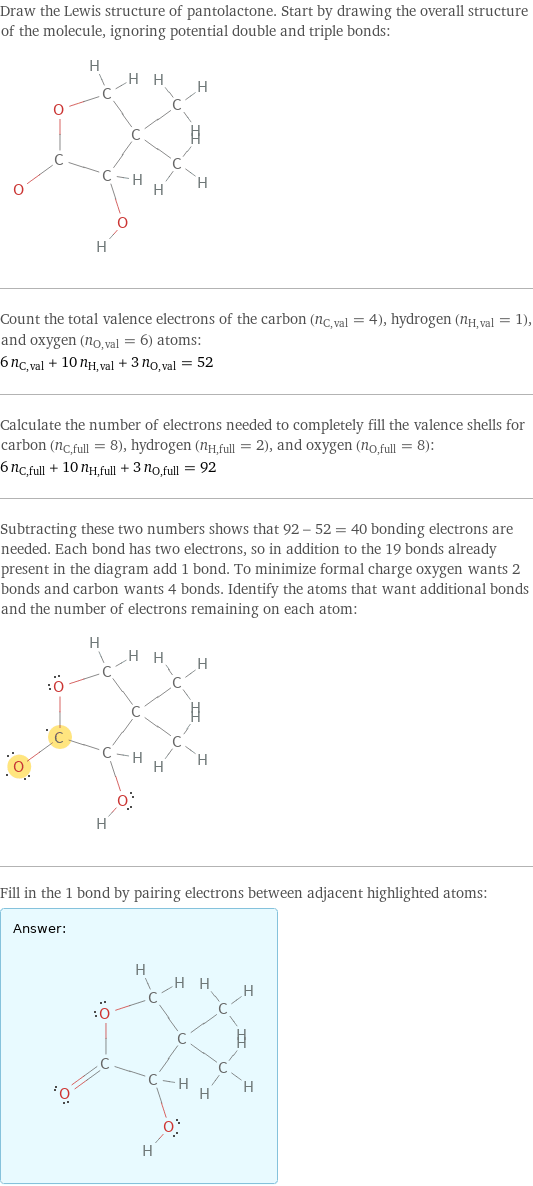 Draw the Lewis structure of pantolactone. Start by drawing the overall structure of the molecule, ignoring potential double and triple bonds:  Count the total valence electrons of the carbon (n_C, val = 4), hydrogen (n_H, val = 1), and oxygen (n_O, val = 6) atoms: 6 n_C, val + 10 n_H, val + 3 n_O, val = 52 Calculate the number of electrons needed to completely fill the valence shells for carbon (n_C, full = 8), hydrogen (n_H, full = 2), and oxygen (n_O, full = 8): 6 n_C, full + 10 n_H, full + 3 n_O, full = 92 Subtracting these two numbers shows that 92 - 52 = 40 bonding electrons are needed. Each bond has two electrons, so in addition to the 19 bonds already present in the diagram add 1 bond. To minimize formal charge oxygen wants 2 bonds and carbon wants 4 bonds. Identify the atoms that want additional bonds and the number of electrons remaining on each atom:  Fill in the 1 bond by pairing electrons between adjacent highlighted atoms: Answer: |   | 