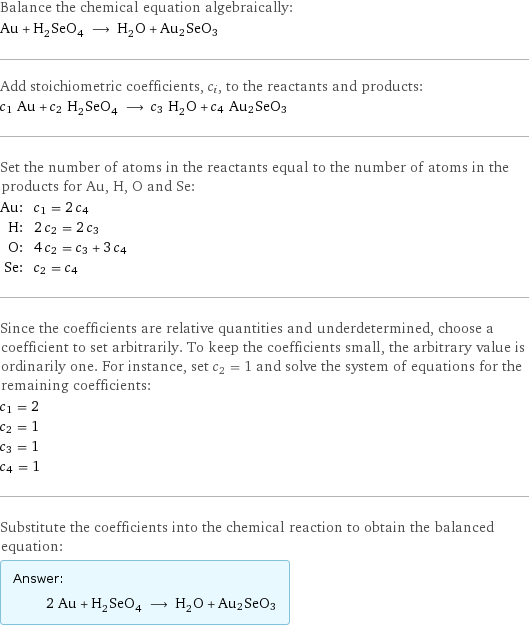 Balance the chemical equation algebraically: Au + H_2SeO_4 ⟶ H_2O + Au2SeO3 Add stoichiometric coefficients, c_i, to the reactants and products: c_1 Au + c_2 H_2SeO_4 ⟶ c_3 H_2O + c_4 Au2SeO3 Set the number of atoms in the reactants equal to the number of atoms in the products for Au, H, O and Se: Au: | c_1 = 2 c_4 H: | 2 c_2 = 2 c_3 O: | 4 c_2 = c_3 + 3 c_4 Se: | c_2 = c_4 Since the coefficients are relative quantities and underdetermined, choose a coefficient to set arbitrarily. To keep the coefficients small, the arbitrary value is ordinarily one. For instance, set c_2 = 1 and solve the system of equations for the remaining coefficients: c_1 = 2 c_2 = 1 c_3 = 1 c_4 = 1 Substitute the coefficients into the chemical reaction to obtain the balanced equation: Answer: |   | 2 Au + H_2SeO_4 ⟶ H_2O + Au2SeO3