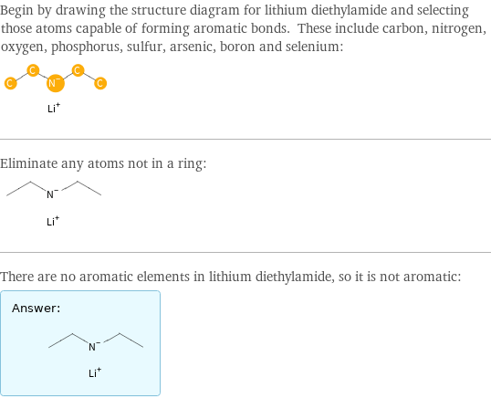 Begin by drawing the structure diagram for lithium diethylamide and selecting those atoms capable of forming aromatic bonds. These include carbon, nitrogen, oxygen, phosphorus, sulfur, arsenic, boron and selenium:  Eliminate any atoms not in a ring:  There are no aromatic elements in lithium diethylamide, so it is not aromatic: Answer: |   | 