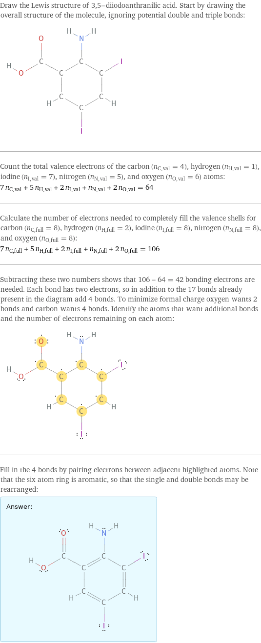 Draw the Lewis structure of 3, 5-diiodoanthranilic acid. Start by drawing the overall structure of the molecule, ignoring potential double and triple bonds:  Count the total valence electrons of the carbon (n_C, val = 4), hydrogen (n_H, val = 1), iodine (n_I, val = 7), nitrogen (n_N, val = 5), and oxygen (n_O, val = 6) atoms: 7 n_C, val + 5 n_H, val + 2 n_I, val + n_N, val + 2 n_O, val = 64 Calculate the number of electrons needed to completely fill the valence shells for carbon (n_C, full = 8), hydrogen (n_H, full = 2), iodine (n_I, full = 8), nitrogen (n_N, full = 8), and oxygen (n_O, full = 8): 7 n_C, full + 5 n_H, full + 2 n_I, full + n_N, full + 2 n_O, full = 106 Subtracting these two numbers shows that 106 - 64 = 42 bonding electrons are needed. Each bond has two electrons, so in addition to the 17 bonds already present in the diagram add 4 bonds. To minimize formal charge oxygen wants 2 bonds and carbon wants 4 bonds. Identify the atoms that want additional bonds and the number of electrons remaining on each atom:  Fill in the 4 bonds by pairing electrons between adjacent highlighted atoms. Note that the six atom ring is aromatic, so that the single and double bonds may be rearranged: Answer: |   | 