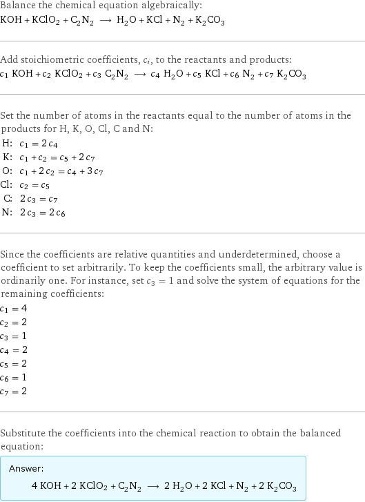 Balance the chemical equation algebraically: KOH + KClO2 + C_2N_2 ⟶ H_2O + KCl + N_2 + K_2CO_3 Add stoichiometric coefficients, c_i, to the reactants and products: c_1 KOH + c_2 KClO2 + c_3 C_2N_2 ⟶ c_4 H_2O + c_5 KCl + c_6 N_2 + c_7 K_2CO_3 Set the number of atoms in the reactants equal to the number of atoms in the products for H, K, O, Cl, C and N: H: | c_1 = 2 c_4 K: | c_1 + c_2 = c_5 + 2 c_7 O: | c_1 + 2 c_2 = c_4 + 3 c_7 Cl: | c_2 = c_5 C: | 2 c_3 = c_7 N: | 2 c_3 = 2 c_6 Since the coefficients are relative quantities and underdetermined, choose a coefficient to set arbitrarily. To keep the coefficients small, the arbitrary value is ordinarily one. For instance, set c_3 = 1 and solve the system of equations for the remaining coefficients: c_1 = 4 c_2 = 2 c_3 = 1 c_4 = 2 c_5 = 2 c_6 = 1 c_7 = 2 Substitute the coefficients into the chemical reaction to obtain the balanced equation: Answer: |   | 4 KOH + 2 KClO2 + C_2N_2 ⟶ 2 H_2O + 2 KCl + N_2 + 2 K_2CO_3