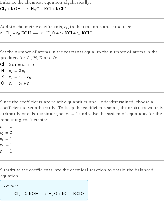 Balance the chemical equation algebraically: Cl_2 + KOH ⟶ H_2O + KCl + KClO Add stoichiometric coefficients, c_i, to the reactants and products: c_1 Cl_2 + c_2 KOH ⟶ c_3 H_2O + c_4 KCl + c_5 KClO Set the number of atoms in the reactants equal to the number of atoms in the products for Cl, H, K and O: Cl: | 2 c_1 = c_4 + c_5 H: | c_2 = 2 c_3 K: | c_2 = c_4 + c_5 O: | c_2 = c_3 + c_5 Since the coefficients are relative quantities and underdetermined, choose a coefficient to set arbitrarily. To keep the coefficients small, the arbitrary value is ordinarily one. For instance, set c_1 = 1 and solve the system of equations for the remaining coefficients: c_1 = 1 c_2 = 2 c_3 = 1 c_4 = 1 c_5 = 1 Substitute the coefficients into the chemical reaction to obtain the balanced equation: Answer: |   | Cl_2 + 2 KOH ⟶ H_2O + KCl + KClO