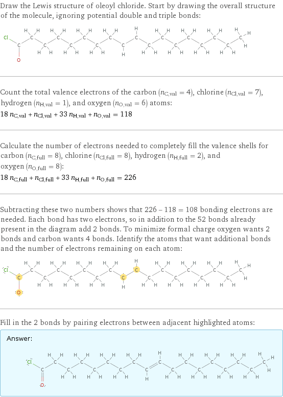 Draw the Lewis structure of oleoyl chloride. Start by drawing the overall structure of the molecule, ignoring potential double and triple bonds:  Count the total valence electrons of the carbon (n_C, val = 4), chlorine (n_Cl, val = 7), hydrogen (n_H, val = 1), and oxygen (n_O, val = 6) atoms: 18 n_C, val + n_Cl, val + 33 n_H, val + n_O, val = 118 Calculate the number of electrons needed to completely fill the valence shells for carbon (n_C, full = 8), chlorine (n_Cl, full = 8), hydrogen (n_H, full = 2), and oxygen (n_O, full = 8): 18 n_C, full + n_Cl, full + 33 n_H, full + n_O, full = 226 Subtracting these two numbers shows that 226 - 118 = 108 bonding electrons are needed. Each bond has two electrons, so in addition to the 52 bonds already present in the diagram add 2 bonds. To minimize formal charge oxygen wants 2 bonds and carbon wants 4 bonds. Identify the atoms that want additional bonds and the number of electrons remaining on each atom:  Fill in the 2 bonds by pairing electrons between adjacent highlighted atoms: Answer: |   | 