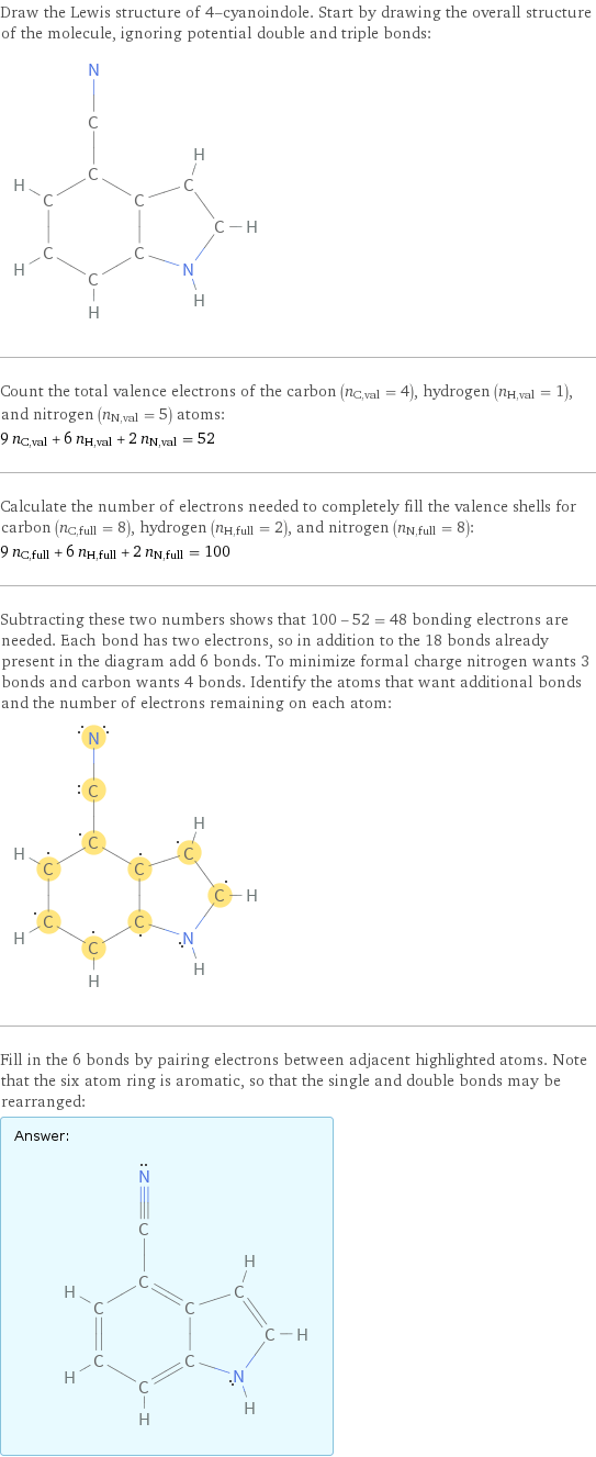 Draw the Lewis structure of 4-cyanoindole. Start by drawing the overall structure of the molecule, ignoring potential double and triple bonds:  Count the total valence electrons of the carbon (n_C, val = 4), hydrogen (n_H, val = 1), and nitrogen (n_N, val = 5) atoms: 9 n_C, val + 6 n_H, val + 2 n_N, val = 52 Calculate the number of electrons needed to completely fill the valence shells for carbon (n_C, full = 8), hydrogen (n_H, full = 2), and nitrogen (n_N, full = 8): 9 n_C, full + 6 n_H, full + 2 n_N, full = 100 Subtracting these two numbers shows that 100 - 52 = 48 bonding electrons are needed. Each bond has two electrons, so in addition to the 18 bonds already present in the diagram add 6 bonds. To minimize formal charge nitrogen wants 3 bonds and carbon wants 4 bonds. Identify the atoms that want additional bonds and the number of electrons remaining on each atom:  Fill in the 6 bonds by pairing electrons between adjacent highlighted atoms. Note that the six atom ring is aromatic, so that the single and double bonds may be rearranged: Answer: |   | 