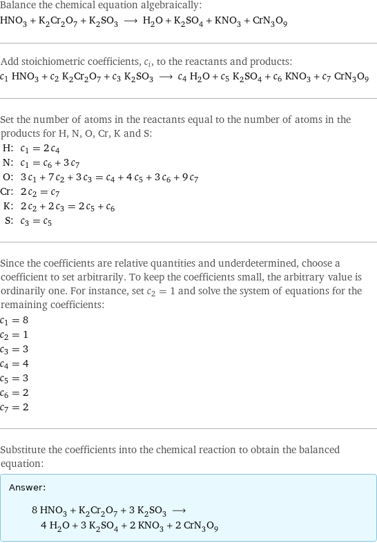 Balance the chemical equation algebraically: HNO_3 + K_2Cr_2O_7 + K_2SO_3 ⟶ H_2O + K_2SO_4 + KNO_3 + CrN_3O_9 Add stoichiometric coefficients, c_i, to the reactants and products: c_1 HNO_3 + c_2 K_2Cr_2O_7 + c_3 K_2SO_3 ⟶ c_4 H_2O + c_5 K_2SO_4 + c_6 KNO_3 + c_7 CrN_3O_9 Set the number of atoms in the reactants equal to the number of atoms in the products for H, N, O, Cr, K and S: H: | c_1 = 2 c_4 N: | c_1 = c_6 + 3 c_7 O: | 3 c_1 + 7 c_2 + 3 c_3 = c_4 + 4 c_5 + 3 c_6 + 9 c_7 Cr: | 2 c_2 = c_7 K: | 2 c_2 + 2 c_3 = 2 c_5 + c_6 S: | c_3 = c_5 Since the coefficients are relative quantities and underdetermined, choose a coefficient to set arbitrarily. To keep the coefficients small, the arbitrary value is ordinarily one. For instance, set c_2 = 1 and solve the system of equations for the remaining coefficients: c_1 = 8 c_2 = 1 c_3 = 3 c_4 = 4 c_5 = 3 c_6 = 2 c_7 = 2 Substitute the coefficients into the chemical reaction to obtain the balanced equation: Answer: |   | 8 HNO_3 + K_2Cr_2O_7 + 3 K_2SO_3 ⟶ 4 H_2O + 3 K_2SO_4 + 2 KNO_3 + 2 CrN_3O_9