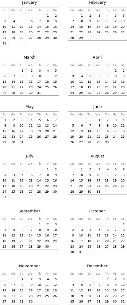 January Su | Mo | Tu | We | Th | Fr | Sa  | | | | | 1 | 2 3 | 4 | 5 | 6 | 7 | 8 | 9 10 | 11 | 12 | 13 | 14 | 15 | 16 17 | 18 | 19 | 20 | 21 | 22 | 23 24 | 25 | 26 | 27 | 28 | 29 | 30 31 | | | | | | | February Su | Mo | Tu | We | Th | Fr | Sa  | 1 | 2 | 3 | 4 | 5 | 6 7 | 8 | 9 | 10 | 11 | 12 | 13 14 | 15 | 16 | 17 | 18 | 19 | 20 21 | 22 | 23 | 24 | 25 | 26 | 27 28 | 29 | | | | |  March Su | Mo | Tu | We | Th | Fr | Sa  | | 1 | 2 | 3 | 4 | 5 6 | 7 | 8 | 9 | 10 | 11 | 12 13 | 14 | 15 | 16 | 17 | 18 | 19 20 | 21 | 22 | 23 | 24 | 25 | 26 27 | 28 | 29 | 30 | 31 | | | April Su | Mo | Tu | We | Th | Fr | Sa  | | | | | 1 | 2 3 | 4 | 5 | 6 | 7 | 8 | 9 10 | 11 | 12 | 13 | 14 | 15 | 16 17 | 18 | 19 | 20 | 21 | 22 | 23 24 | 25 | 26 | 27 | 28 | 29 | 30 May Su | Mo | Tu | We | Th | Fr | Sa 1 | 2 | 3 | 4 | 5 | 6 | 7 8 | 9 | 10 | 11 | 12 | 13 | 14 15 | 16 | 17 | 18 | 19 | 20 | 21 22 | 23 | 24 | 25 | 26 | 27 | 28 29 | 30 | 31 | | | | | June Su | Mo | Tu | We | Th | Fr | Sa  | | | 1 | 2 | 3 | 4 5 | 6 | 7 | 8 | 9 | 10 | 11 12 | 13 | 14 | 15 | 16 | 17 | 18 19 | 20 | 21 | 22 | 23 | 24 | 25 26 | 27 | 28 | 29 | 30 | |  July Su | Mo | Tu | We | Th | Fr | Sa  | | | | | 1 | 2 3 | 4 | 5 | 6 | 7 | 8 | 9 10 | 11 | 12 | 13 | 14 | 15 | 16 17 | 18 | 19 | 20 | 21 | 22 | 23 24 | 25 | 26 | 27 | 28 | 29 | 30 31 | | | | | | | August Su | Mo | Tu | We | Th | Fr | Sa  | 1 | 2 | 3 | 4 | 5 | 6 7 | 8 | 9 | 10 | 11 | 12 | 13 14 | 15 | 16 | 17 | 18 | 19 | 20 21 | 22 | 23 | 24 | 25 | 26 | 27 28 | 29 | 30 | 31 | | |  September Su | Mo | Tu | We | Th | Fr | Sa  | | | | 1 | 2 | 3 4 | 5 | 6 | 7 | 8 | 9 | 10 11 | 12 | 13 | 14 | 15 | 16 | 17 18 | 19 | 20 | 21 | 22 | 23 | 24 25 | 26 | 27 | 28 | 29 | 30 | | October Su | Mo | Tu | We | Th | Fr | Sa  | | | | | | 1 2 | 3 | 4 | 5 | 6 | 7 | 8 9 | 10 | 11 | 12 | 13 | 14 | 15 16 | 17 | 18 | 19 | 20 | 21 | 22 23 | 24 | 25 | 26 | 27 | 28 | 29 30 | 31 | | | | |  November Su | Mo | Tu | We | Th | Fr | Sa  | | 1 | 2 | 3 | 4 | 5 6 | 7 | 8 | 9 | 10 | 11 | 12 13 | 14 | 15 | 16 | 17 | 18 | 19 20 | 21 | 22 | 23 | 24 | 25 | 26 27 | 28 | 29 | 30 | | | | December Su | Mo | Tu | We | Th | Fr | Sa  | | | | 1 | 2 | 3 4 | 5 | 6 | 7 | 8 | 9 | 10 11 | 12 | 13 | 14 | 15 | 16 | 17 18 | 19 | 20 | 21 | 22 | 23 | 24 25 | 26 | 27 | 28 | 29 | 30 | 31